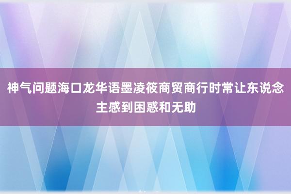 神气问题海口龙华语墨凌筱商贸商行时常让东说念主感到困惑和无助