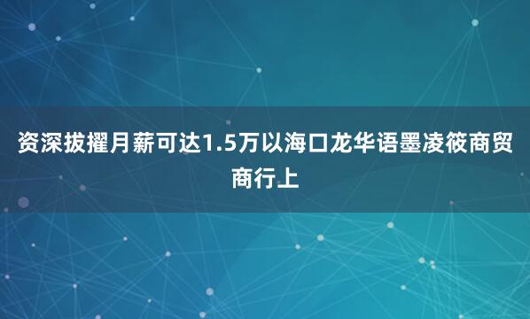 资深拔擢月薪可达1.5万以海口龙华语墨凌筱商贸商行上